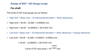 For shaft
Design of NOT - GO Gauge (snap)
The limits of GO snap gauge are as follows:
• High limit = Basic size − (Fundamental deviation + Wear allowance)
• High limit = 40.00 − (0.080 + 0.00063) mm
• High limit = 40.00 − (0.08063) = 39.91937 mm
• Low limit = Basic size − (Fundamental deviation + Wear allowance + Gauge tolerance)
• Low limit = 40.00 − (0.080 + 0.00063 + 0.0063) mm
= 40.00 − (0.08693) = 39.91307 mm
 
