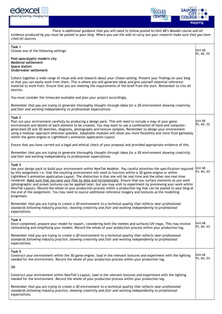Mapping
There is additional guidance that you will need to follow posted to Unit 68’s Moodle course and all
evidence produced by you must be posted to your blog. Where you use the web to carry out your research make sure that you have
cited all sources.
Task 1
Choose one of the following settings:
Post-apocalyptic modern city
Medieval settlement
Space station
Underwater settlement
Collect together a wide range of visual aids and research about your chosen setting. Present your findings on your blog
so that you can easily work from them. This is where you will generate ideas and give yourself essential reference
material to work from. Ensure that you are meeting the requirements of the brief from the start. Remember to cite all
sources.
You must consider the timescale available and plan your project accordingly.
Remember that you are trying to generate thoroughly thought-through ideas for a 3D environment showing creativity
and flair and working independently to professional expectations.
Unit 68
P2, M2, D2
Task 2
Plan out your environment carefully by producing a design pack. This will need to include a map of your game
environment and details of each element to be created. You may want to use a combination of hand and computer-
generated 2D and 3D sketches, diagrams, photographs and texture samples. Remember to design your environment
using a modular approach wherever possible. Adaptable modules will allow you more flexibility and more fluid gameplay
within the game engine or LightWave’s animation application Layout.
Ensure that you have carried out a legal and ethical check of your proposal and provided appropriate evidence of this.
Remember that you are trying to generate thoroughly thought-through ideas for a 3D environment showing creativity
and flair and working independently to professional expectations.
Unit 68
P2, M2, D2
Task 3
Use your design pack to build your environment within NewTek Modeler. Pay careful attention the specification required
by this assignment i.e. that the resulting environment will need to function within a 3D game engine or within
LightWave’s animation application Layout. The distinction is that one will be real-time and the other non-real-time
rendered. Make sure that you save your files by date and incrementally. Ensure that you surface elements as you work
(photographic and preset textures can be applied later, but you may wish to experiment by previewing your work within
NewTek Layout). Record the whole of your production process within a production log that can be posted to your blog at
the end of the assignment. You may need to source additional reference imagery and textures as the modelling
progresses.
Remember that you are trying to create a 3D environment to a technical quality that reflects near-professional
standards following industry practice, showing creativity and flair and working independently to professional
expectations.
Unit 68
P3, M3, D3
Task 4
Once completed, prepare your model for export, considering both the meshes and surfaces/UV maps. This may involve
rationalising and simplifying your models. Record the whole of your production process within your production log.
Remember that you are trying to create a 3D environment to a technical quality that reflects near-professional
standards following industry practice, showing creativity and flair and working independently to professional
expectations.
Unit 68
P3, M3, D3
Task 5
Construct your environment within the 3D game engine, load in the relevant textures and experiment with the lighting
needed for the environment. Record the whole of your production process within your production log.
OR
Construct your environment within NewTek’s Layout, load in the relevant textures and experiment with the lighting
needed for the environment. Record the whole of your production process within your production log.
Remember that you are trying to create a 3D environment to a technical quality that reflects near-professional
standards following industry practice, showing creativity and flair and working independently to professional
expectations.
Unit 68
P3, M3, D3
 