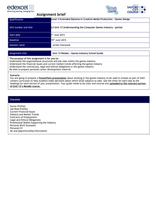 Assignment brief
Qualification Level 3 Extended Diploma in Creative Media Production – Games Design
Unit number and title L3 Unit 13 Understanding the Computer Games Industry - partial
Start date 1st
June 2015
Deadline 19th
June 2015
Assessor name Jordan Eastwood
Assignment title Unit 13 Retake – Games Industry School Guide
The purpose of this assignment is for you to:
Understand the organisational structures and job roles within the games industry
Understand the financial issues and current market trends affecting the games industry
Understand the contractual, legal and ethical obligations in the games industry
Be able to prepare personal career development material
Scenario
You are going to prepare a PowerPoint presentation about working in the games industry to be used in schools as part of their
careers curriculum to help students make decisions about which GCSE subjects to take. Use the titles for each task as the
headings for each section of your presentation. Your guide needs to be clear and concise and uploaded to the relevant section
of Unit 13’s Moodle course.
Checklist
Sector Profiles
Job Role Profiles
Current Financial Issues
Industry and Market Trends
Contracts of Employment
Legal and Ethical Obligations
Professional Bodies Supporting the Industry
Personal Work Examples
Personal CV
He and Apprenticeship Information
 