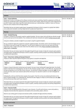 Tasks
Grading Criteria Mapping
Tasks in this assignment may have additional guidance that you will need to follow posted to Unit 78’s Moodle course and all evidence produced
by you must be correctly labelled and posted to your blog.
Initiation
Task 1 – Project Definition
Review your success in carrying out the software tutorials and camera workshop. Read the assignment carefully and
taking into consideration what is being asked of you and the client’s wishes, define the key aims of the assignment for
yourself. Produce a plan (ideas map) that clearly demonstrates your understanding. In addition, make sure that you
have your own company name and logo prepared.
Remember that you are trying to apply project management techniques to direct a project to a quality that reflects
near-professional standards, working independently to professional expectations.
Unit 13 – P4, M4, D4
Planning
Task 2 – Detailed Planning
Complete a schedule for the project using the supplied template. This burn-down chart will help you allocate enough
time for each task and hit the deadline. Your schedule will need to be reviewed and updated at least once per week.
Using your schedule, calculate a budget for your project using the supplied template.
Set up a production log for the assignment using the supplied template. This will be used to chart the design process
you follow as you work through the assignment. You will need to update this at least once per week and include
explanatory notes, imagery and screen-shots from the software you are using. Please remember to evidence this
within Task 5 – Production.
Remember that you are trying to generate thoroughly thought through concept art ideas for computer game graphics
and apply project management techniques to direct a project, showing creativity and flair and working independently
to professional expectations.
Unit 78 – P2, M2, D2
Unit 13 – P4, M4, D4
Task 3 – Game Genre, Setting and Synopsis Research
Produce an ideas map that explores the genre of your game, its storyline and objective.
Alongside this ideas-generation, choose a setting for your game from the following options:
Medieval Steampunk Survival Horror Fantasy Historical
Sci-fi Apocalyptic Warfare Contemporary
Produce a research document containing visual research into your chosen setting with supporting notes. You should
look for inspiration from existing games, but also TV, film, literature, graphic novels, current affairs etc. This document
will give you guidance as to the style of your character. Use whichever software packages suit you best, BUT cite any
sources you have used in your research, both written and visual. You may find it useful to run Task 4 alongside this
research.
Following this, write up a brief but clear synopsis of your game. Treat this as if you are producing the blurb on the
back of a game package or on a download site. Illustrate this with imagery if it helps to communicate your idea, BUT
cite any sources you have used in your research.
Remember that you are trying to generate thoroughly thought through concept art ideas for computer game graphics
and apply project management techniques to direct a project, showing creativity and flair and working independently
to professional expectations.
Unit 78 – P2, M2, D2
Unit 13 – P4, M4, D4
Task 4 – Character Profile
Produce a clear and detailed profile of the game’s main character. You will need to devise a name and produce a
biography that describes their appearance and explains their personality, powers, skills etc.
Based on your setting, game concept and character profile; complete the legal and ethical checklist.
Remember that you are trying to generate thoroughly thought through concept art ideas for computer game graphics
and apply project management techniques to direct a project, showing creativity and flair and working independently
to professional expectations.
Unit 78 – P2, M2, D2
Unit 13 – P4, M4, D4
Execution and Control
Task 5 – Production Unit 78 – P1, M1, D1
 
