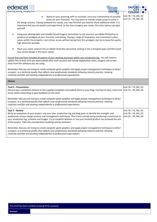 • Based on your planning, with an assistant, carry out a photoshoot of possible
poses for your character. You may want to include simple props to assist in
the design process. Having reviewed the results, you may find that you need to shoot additional shots. It is
important that you are playful and experiment, as the more imagery you create, the more options you give
yourself.
• Using your photographs and suitable found imagery (remember to cite sources) use Adobe Photoshop to
produce an amalgam of your character and setting. Having a range of resolutions and inconsistent colour
values within the artwork is not critical, as you will be tracing from this amalgam, but try to keep the quality
high wherever possible.
• Place your raster artwork into an Adobe Illustrator document, locking it into a template layer and then build
your vector design in the layers above.
Ensure that you have included all aspects of your working processes within your production log. You will need to
update this at least once per week (ideally after each session) and include explanatory notes, imagery and screen-
shots from the software you are using.
Remember that you are trying to create computer game graphics and apply project management techniques to direct
a project, to a technical quality that reflects near-professional standards following industry practice, showing
creativity and flair and working independently to professional expectations.
Unit 78 – P3, M3, D3
Unit 13 – P4, M4, D4
Closure
Task 6 – Presentation
Present your completed artwork on the supplied templates and publish them to your blog. Use face-to-face, email and
social media networking to gain feedback on the work.
Remember that you are trying to create computer game graphics and apply project management techniques to direct
a project, to a technical quality that reflects near-professional standards following industry practice, showing
creativity and flair and working independently to professional expectations.
Unit 78 – P3, M3, D3
Unit 13 – P4, M4, D4
Task 7 – Review
Write an evaluation of your project. Use your plan, production log and blog posts to identify the strengths and
weaknesses of your design process and management techniques. This is best carried out by producing a conclusion to
your production log, schedule and budget. Try to establish whether or not your finished product has achieved the aim
of the project. Take into consideration anything said by reviewers.
Remember that you are trying to create computer game graphics and apply project management techniques to direct
a project, to a technical quality that reflects near-professional standards following industry practice, showing
creativity and flair and working independently to professional expectations.
Unit 78 – P1, M1, D1
Unit 78 – P3, M3, D3
Unit 13 – P4, M4, D4
This brief has been verified as being fit for purpose
Assessor
 