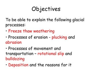 Objectives To be able to explain the following glacial processes: Freeze thaw weathering Processes of erosion -  plucking  and  abrasion Processes of movement and transportation –  rotational slip  and  bulldozing Deposition  and the reasons for it 