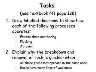Tasks  ( use textbook NT page 128) 1. Draw labelled diagrams to show how each of the following processes operates: Freeze thaw weathering Plucking Abrasion 2. Explain why the breakdown and removal of rock is quicker when  all three processes operate in the same area Rocks have many lines of weakness 