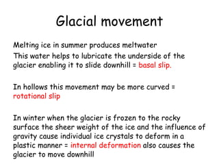 Glacial movement Melting ice in summer produces meltwater This water helps to lubricate the underside of the glacier enabling it to slide downhill =  basal slip. In hollows this movement may be more curved =  rotational slip In winter when the glacier is frozen to the rocky surface the sheer weight of the ice and the influence of gravity cause individual ice crystals to deform in a plastic manner =  internal deformation  also causes the glacier to move downhill 