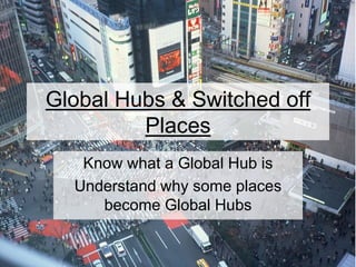 Global Hubs & Switched off
Places
Know what a Global Hub is
Understand why some places
become Global Hubs
 