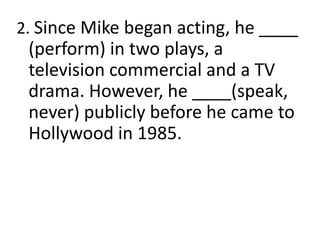 2. Since Mike began acting, he ____
(perform) in two plays, a
television commercial and a TV
drama. However, he ____(speak,
never) publicly before he came to
Hollywood in 1985.
 