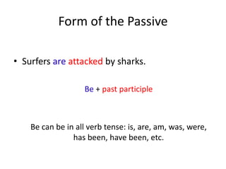 Form of the Passive
• Surfers are attacked by sharks.
Be + past participle
Be can be in all verb tense: is, are, am, was, were,
has been, have been, etc.
 