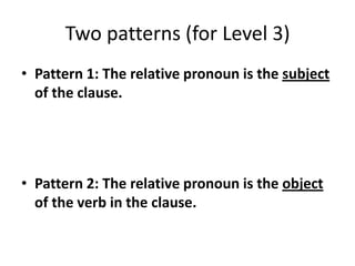 Two patterns (for Level 3)
• Pattern 1: The relative pronoun is the subject
of the clause.
• Pattern 2: The relative pronoun is the object
of the verb in the clause.
 
