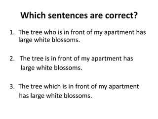 Which sentences are correct?
1. The tree who is in front of my apartment has
large white blossoms.
2. The tree is in front of my apartment has
large white blossoms.
3. The tree which is in front of my apartment
has large white blossoms.
 