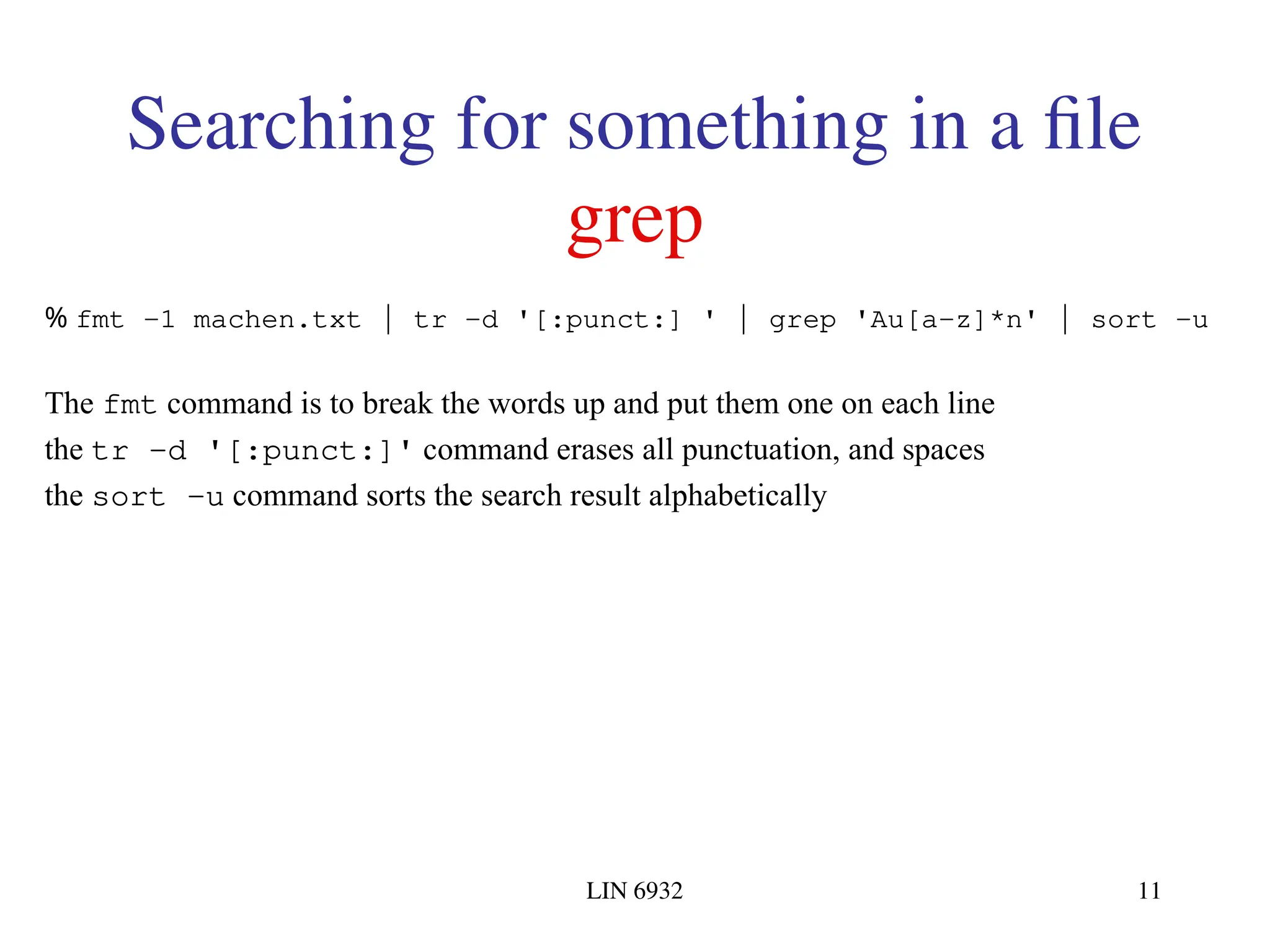 LIN 6932 11 Searching for something in a file grep % fmt -1 machen.txt | tr -d '[:punct:] ' | grep 'Au[a-z]*n' | sort -u The fmt command is to break the words up and put them one on each line the tr -d '[:punct:]' command erases all punctuation, and spaces the sort -u command sorts the search result alphabetically 