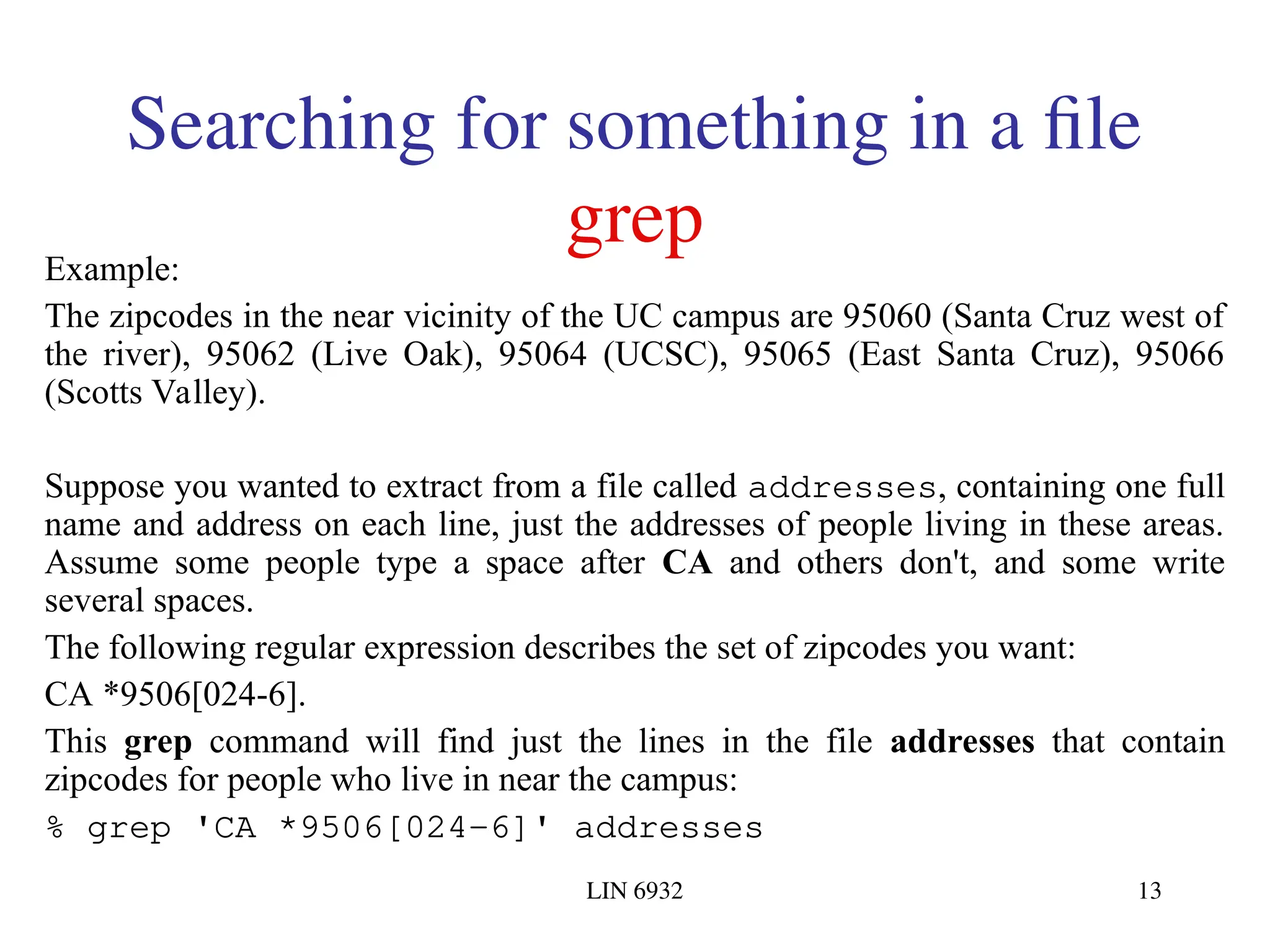LIN 6932 13 Searching for something in a file grep Example: The zipcodes in the near vicinity of the UC campus are 95060 (Santa Cruz west of the river), 95062 (Live Oak), 95064 (UCSC), 95065 (East Santa Cruz), 95066 (Scotts Valley). Suppose you wanted to extract from a file called addresses, containing one full name and address on each line, just the addresses of people living in these areas. Assume some people type a space after CA and others don't, and some write several spaces. The following regular expression describes the set of zipcodes you want: CA *9506[024-6]. This grep command will find just the lines in the file addresses that contain zipcodes for people who live in near the campus: % grep 'CA *9506[024-6]' addresses 