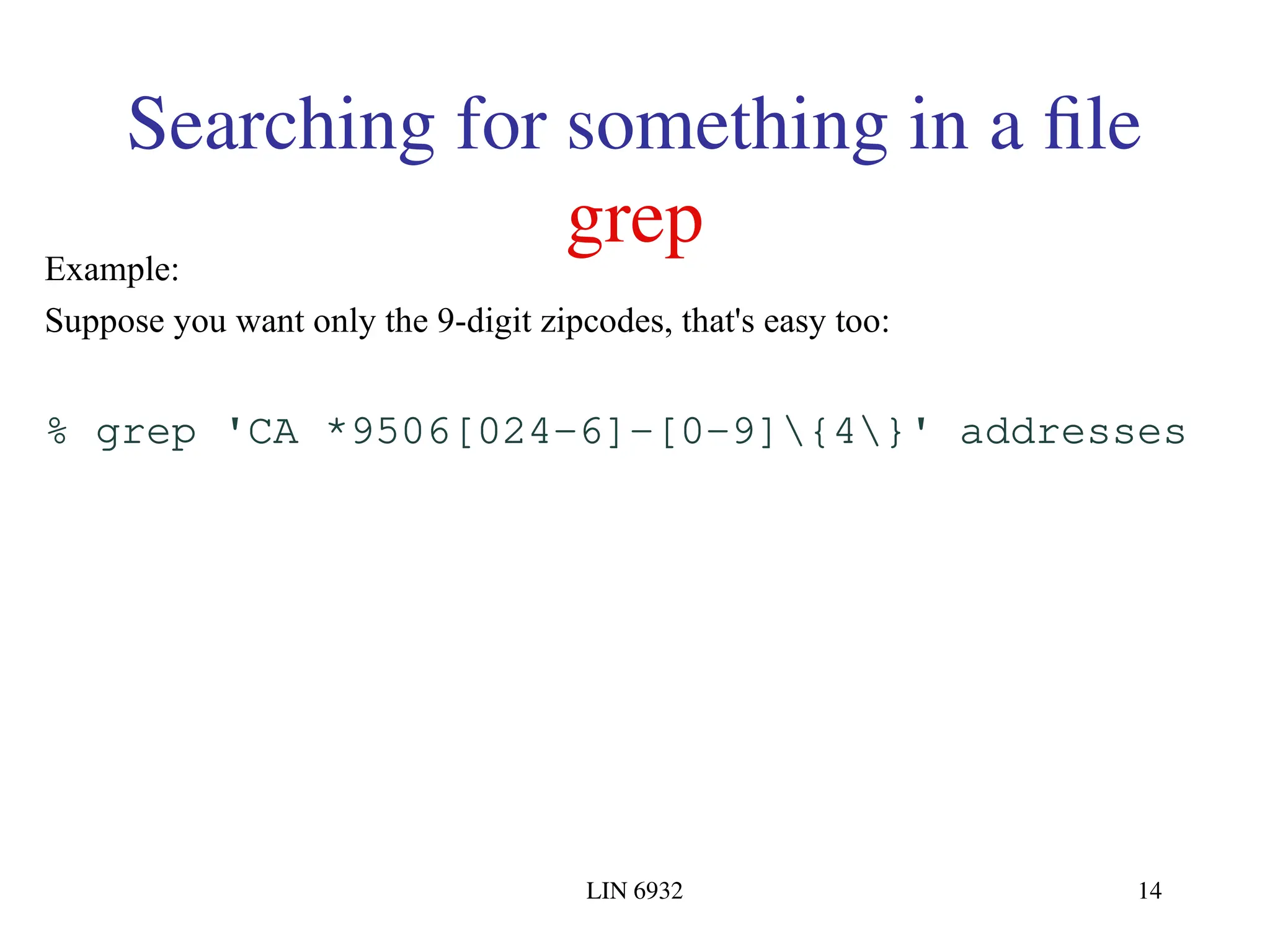 LIN 6932 14 Searching for something in a file grep Example: Suppose you want only the 9-digit zipcodes, that's easy too: % grep 'CA *9506[024-6]-[0-9]{4}' addresses 