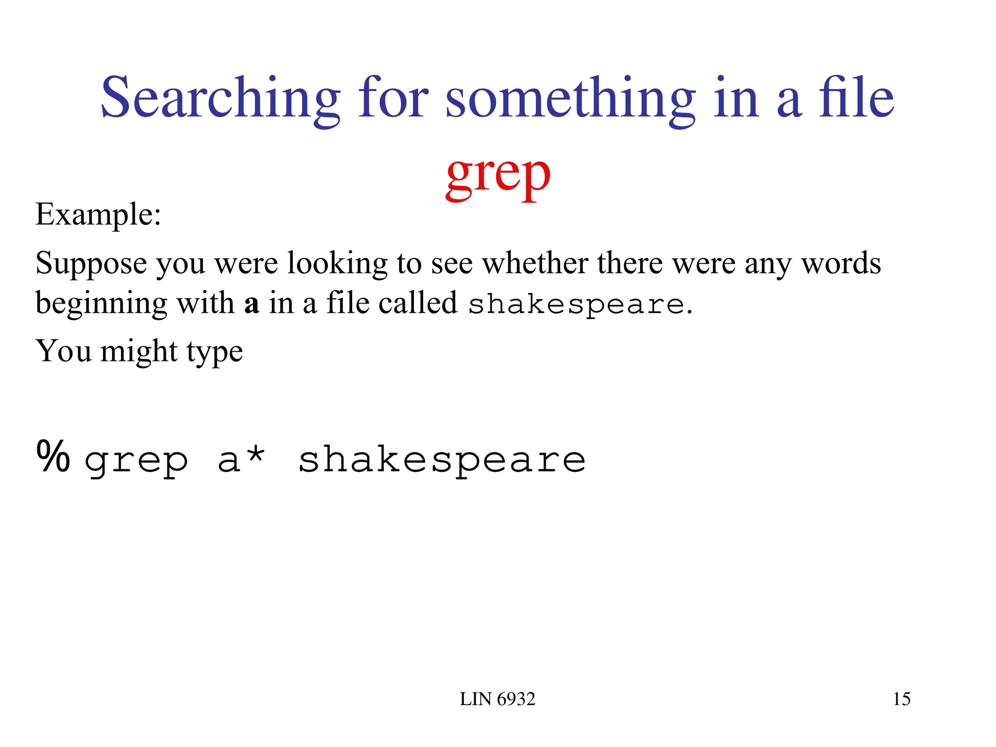 LIN 6932 15 Searching for something in a file grep Example: Suppose you were looking to see whether there were any words beginning with a in a file called shakespeare. You might type % grep a* shakespeare 