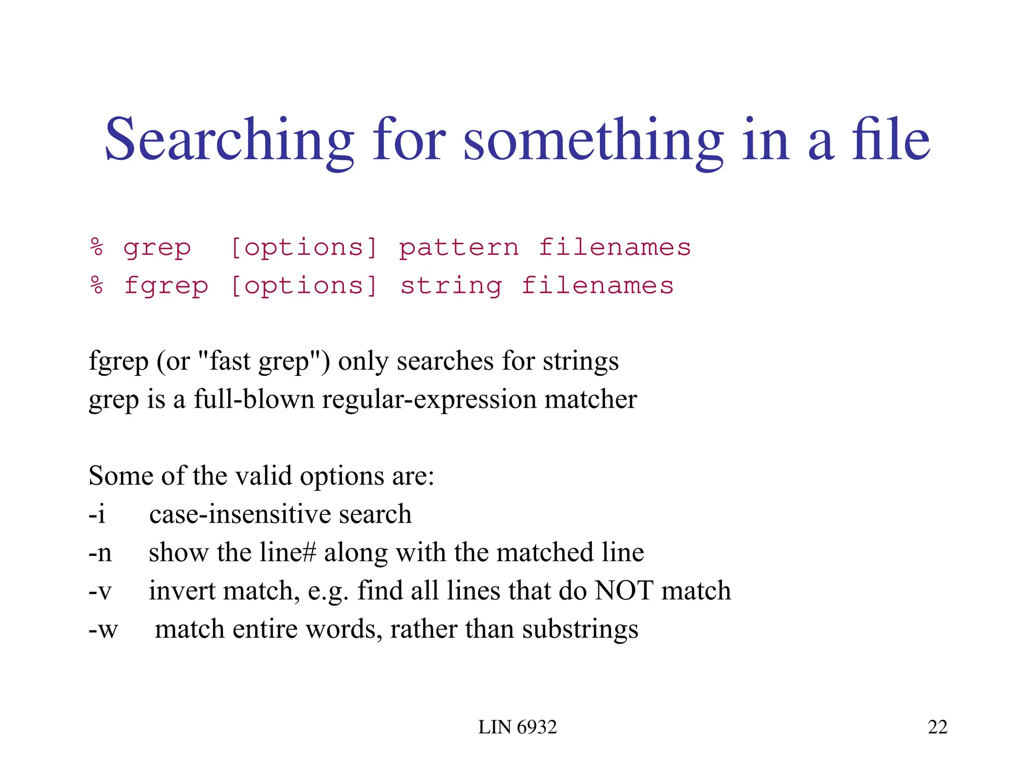 LIN 6932 22 Searching for something in a file % grep [options] pattern filenames % fgrep [options] string filenames fgrep (or "fast grep") only searches for strings grep is a full-blown regular-expression matcher Some of the valid options are: -i case-insensitive search -n show the line# along with the matched line -v invert match, e.g. find all lines that do NOT match -w match entire words, rather than substrings 