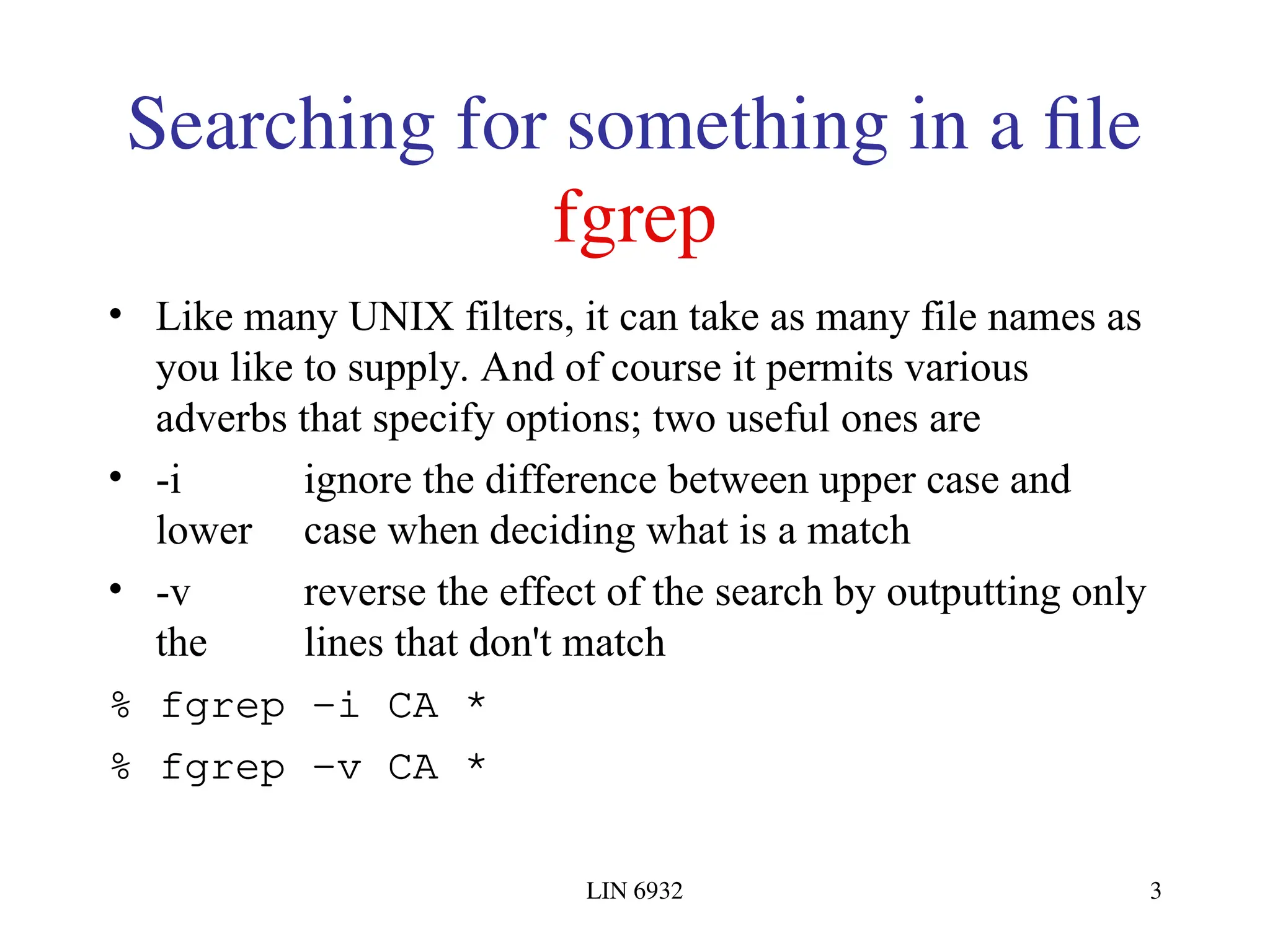 LIN 6932 3 Searching for something in a file fgrep • Like many UNIX filters, it can take as many file names as you like to supply. And of course it permits various adverbs that specify options; two useful ones are • -i ignore the difference between upper case and lower case when deciding what is a match • -v reverse the effect of the search by outputting only the lines that don't match % fgrep -i CA * % fgrep -v CA * 