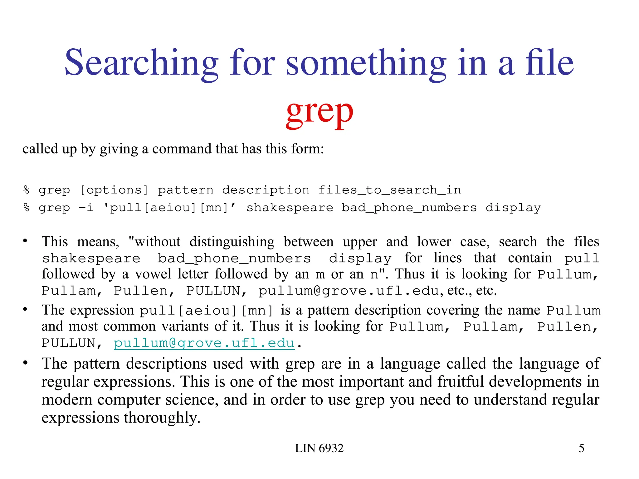 LIN 6932 5 Searching for something in a file grep called up by giving a command that has this form: % grep [options] pattern description files_to_search_in % grep -i 'pull[aeiou][mn]’ shakespeare bad_phone_numbers display • This means, "without distinguishing between upper and lower case, search the files shakespeare bad_phone_numbers display for lines that contain pull followed by a vowel letter followed by an m or an n". Thus it is looking for Pullum, Pullam, Pullen, PULLUN, pullum@grove.ufl.edu, etc., etc. • The expression pull[aeiou][mn] is a pattern description covering the name Pullum and most common variants of it. Thus it is looking for Pullum, Pullam, Pullen, PULLUN, pullum@grove.ufl.edu. • The pattern descriptions used with grep are in a language called the language of regular expressions. This is one of the most important and fruitful developments in modern computer science, and in order to use grep you need to understand regular expressions thoroughly. 