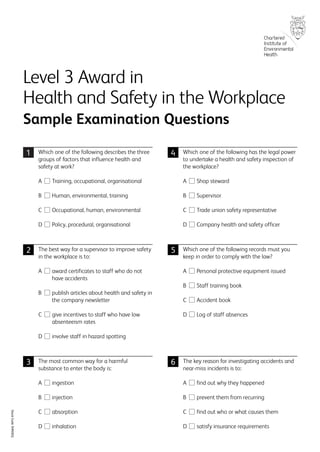 Which one of the following describes the three
groups of factors that influence health and
safety at work?
A Training, occupational, organisational
B Human, environmental, training
C Occupational, human, environmental
D Policy, procedural, organisational
The best way for a supervisor to improve safety
in the workplace is to:
A award certificates to staff who do not
have accidents
B publish articles about health and safety in
the company newsletter
C give incentives to staff who have low
absenteeism rates
D involve staff in hazard spotting
The most common way for a harmful
substance to enter the body is:
A ingestion
B injection
C absorption
D inhalation
Which one of the following has the legal power
to undertake a health and safety inspection of
the workplace?
A Shop steward
B Supervisor
C Trade union safety representative
D Company health and safety officer
Which one of the following records must you
keep in order to comply with the law?
A Personal protective equipment issued
B Staff training book
C Accident book
D Log of staff absences
The key reason for investigating accidents and
near-miss incidents is to:
A find out why they happened
B prevent them from recurring
C find out who or what causes them
D satisfy insurance requirements
Level 3 Award in
Health and Safety in the Workplace
Sample Examination Questions
StockCode3HNSEQ
1 4
63
2 5
593_3HNSEQ.qxd 13/2/08 09:21 Page 1
 