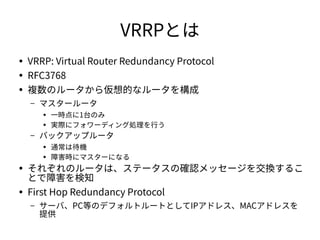 VRRPとは 
● VRRP: Virtual Router Redundancy Protocol 
● RFC3768 
● 複数のルータから仮想的なルータを構成 
– マスタールータ 
● 一時点に1台のみ 
● 実際にフォワーディング処...