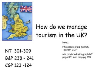 How do we manage tourism in the UK? NT  301-309 B&P 238 - 241 CGP 123 -124 Need: Photocopy of pg 103 UK Tourism CGP w/s produced with graph NT page 301 and map pg 239 