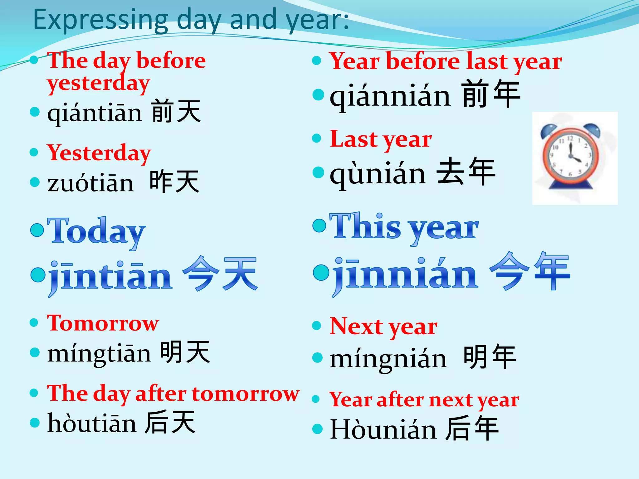 Expressing day and year:
 The day before           Year before last year
                           qiánnián 前年
 yesterday
 qi|ntiān 前天
                           Last year
 Yesterday
 zuótiān 昨天               qùnián 去年



 Tomorrow                 Next year
 míngtiān 明天              míngnián 明年
 The day after tomorrow  Year after next year
 hòutiān 后天               Hòunián 后年
 