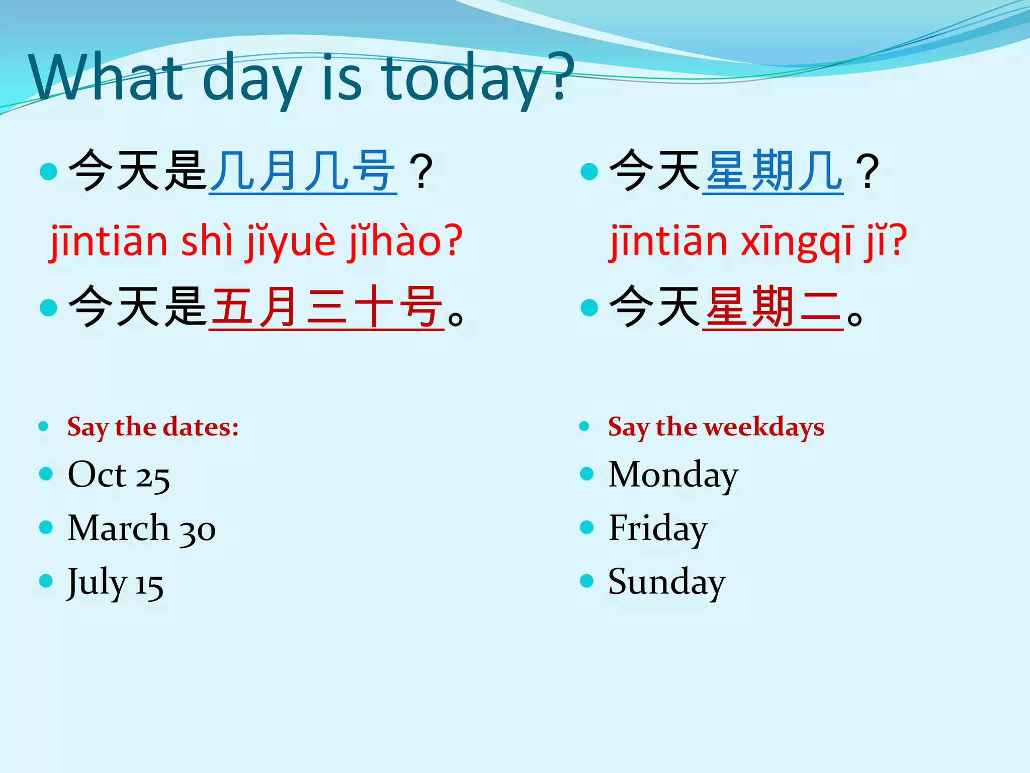 What day is today?
 今天是几月几号？                   今天星期几？
 jīntiān shì jĭyuè jĭhào?     jīntiān xīngqī jĭ?
 今天是五月三十号。                  今天星期二。

 Say the dates:             Say the weekdays
 Oct 25                     Monday
 March 30                   Friday
 July 15                    Sunday
 