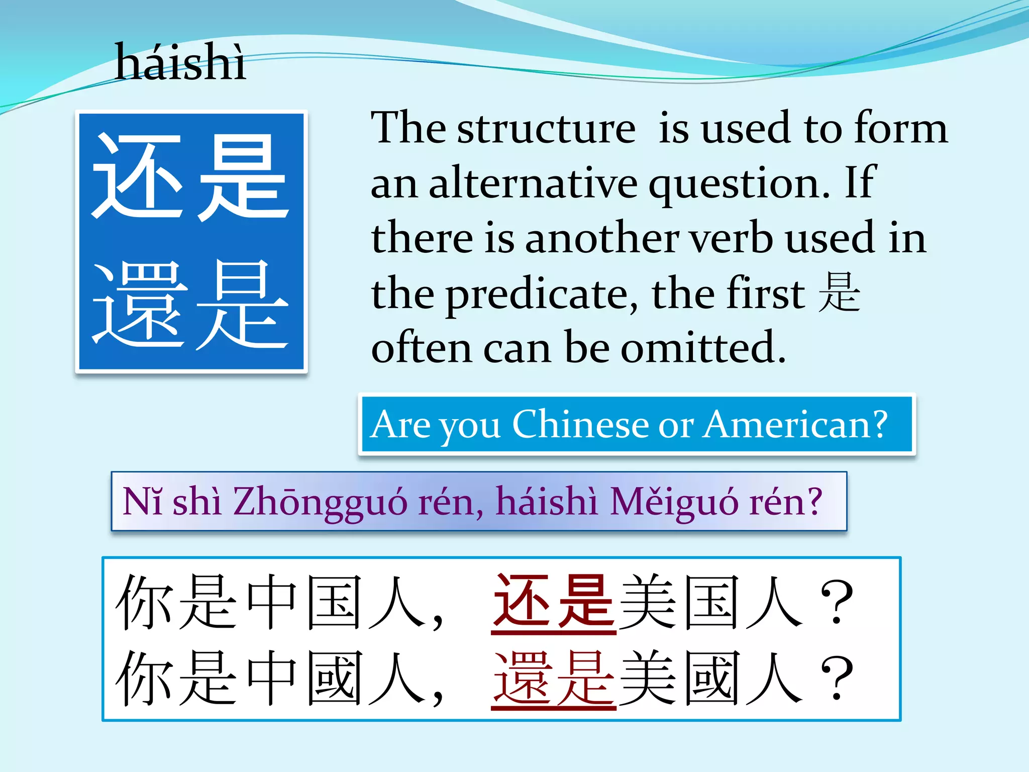 háishì

还是
             The structure is used to form
             an alternative question. If
             there is another verb used in
還是           the predicate, the first 是
             often can be omitted.
             Are you Chinese or American?
Nĭ shì Zhōngguó rén, háishì Měiguó rén?

你是中国人，还是美国人？
你是中國人，還是美國人？
 