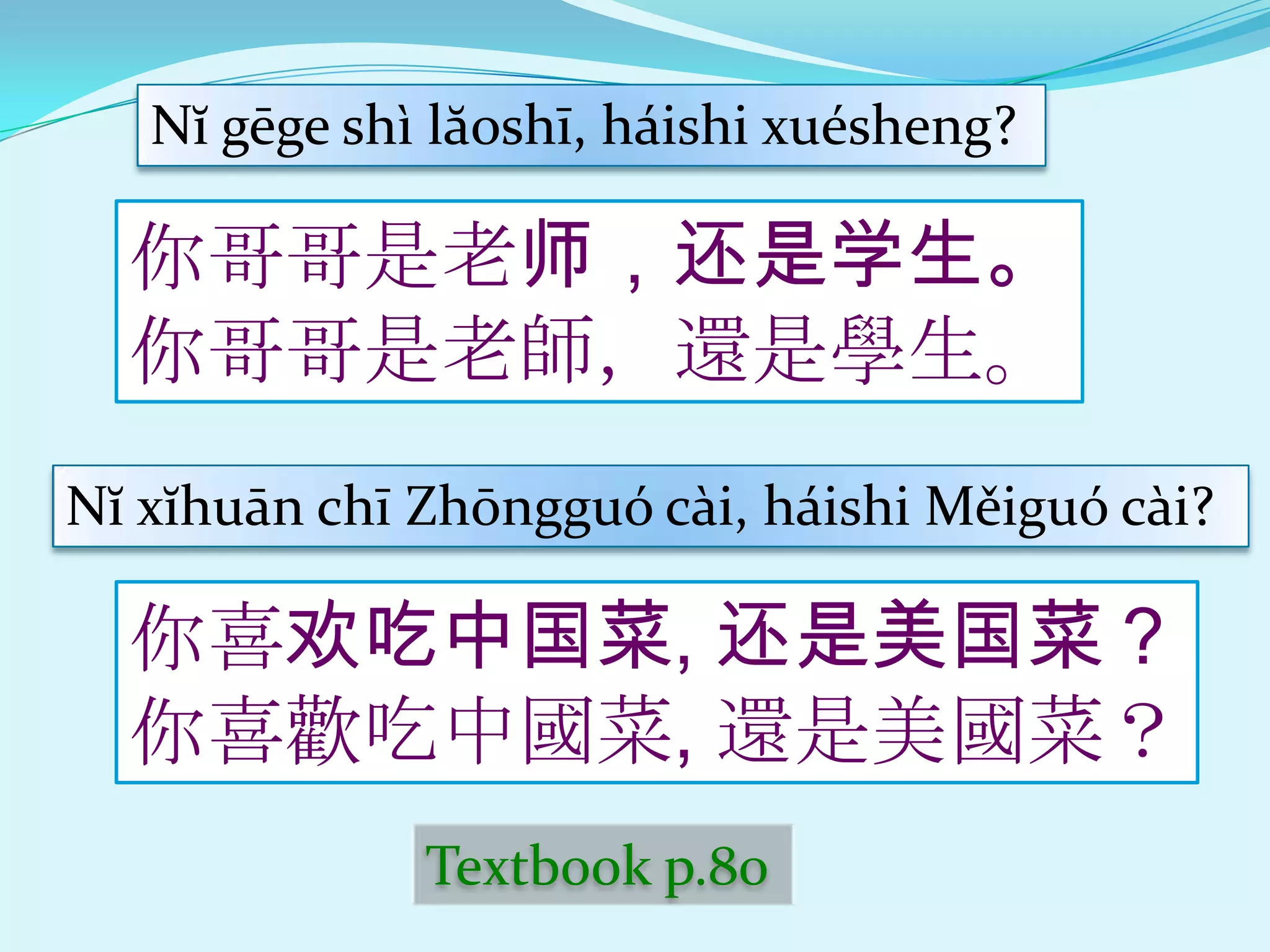 Nĭ gēge shì lăoshī, háishi xuésheng?

  你哥哥是老师，还是学生。
  你哥哥是老師，還是學生。
Nĭ xĭhuān chī Zhōngguó cài, háishi Měiguó cài?

  你喜欢吃中国菜, 还是美国菜？
  你喜歡吃中國菜, 還是美國菜？
              Textbook p.80
 