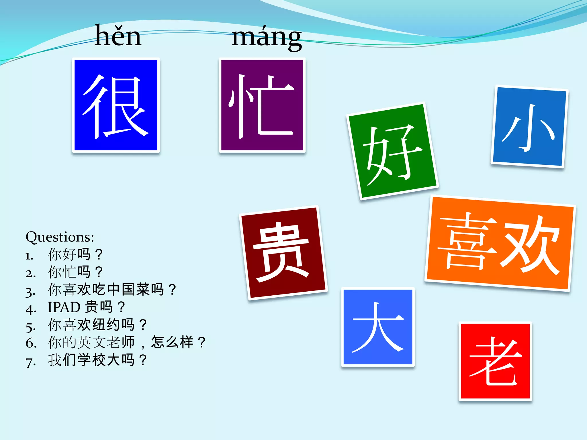 hěn         máng

    很            忙
Questions:
1. 你好吗？
2. 你忙吗？
3. 你喜欢吃中国菜吗？
4. IPAD 贵吗？
5. 你喜欢纽约吗？
                        大
                            老
6. 你的英文老师，怎么样？
7. 我们学校大吗？
 