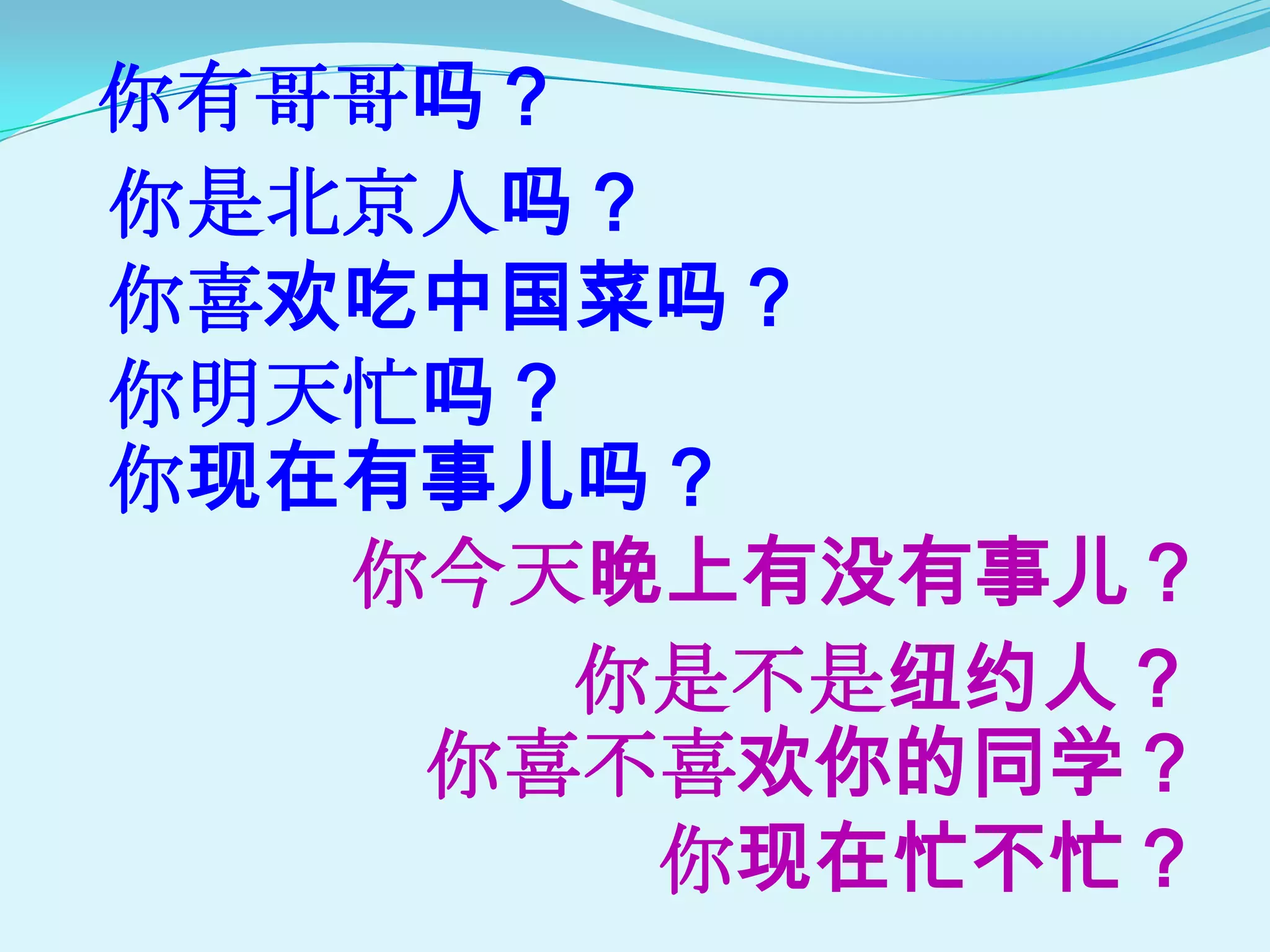 你有哥哥吗？
你是北京人吗？
你喜欢吃中国菜吗？
你明天忙吗？
你现在有事儿吗？
   你今天晚上有没有事儿？
       你是不是纽约人？
    你喜不喜欢你的同学？
        你现在忙不忙？
 