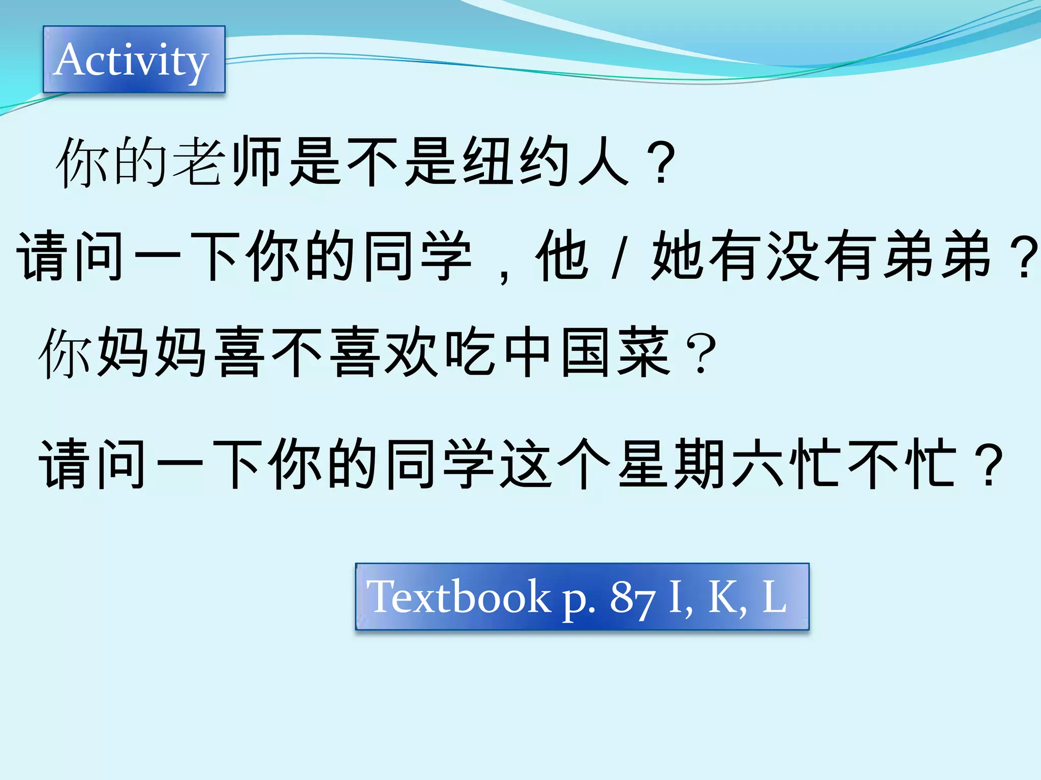 Activity

你的老师是不是纽约人？
请问一下你的同学，他／她有没有弟弟？
你妈妈喜不喜欢吃中国菜？
请问一下你的同学这个星期六忙不忙？

           Textbook p. 87 I, K, L
 