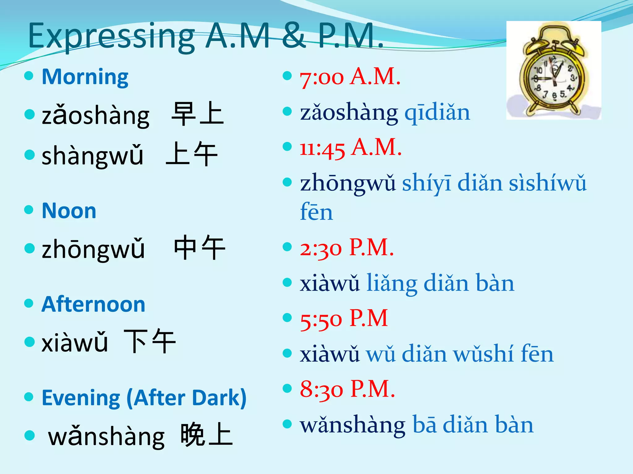 Expressing A.M & P.M.
 Morning                 7:00 A.M.
 zǎoshàng 早上             zǎoshàng qīdiǎn
 shàngwǔ 上午              11:45 A.M.
                          zhōngwǔ shíyī diǎn sìshíwǔ
 Noon                     fēn
 zhōngwǔ 中午              2:30 P.M.
                          xiàwǔ liǎng diǎn bàn
 Afternoon
                          5:50 P.M
 xiàwǔ 下午                xiàwǔ wǔ diǎn wǔshí fēn
 Evening (After Dark)    8:30 P.M.
                          wǎnshàng bā diǎn bàn
 wǎnshàng 晚上
 