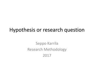 Hypothesis or research question
Seppo Karrila
Research Methodology
2017
 