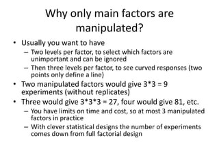Why only main factors are
manipulated?
• Usually you want to have
– Two levels per factor, to select which factors are
unimportant and can be ignored
– Then three levels per factor, to see curved responses (two
points only define a line)
• Two manipulated factors would give 3*3 = 9
experiments (without replicates)
• Three would give 3*3*3 = 27, four would give 81, etc.
– You have limits on time and cost, so at most 3 manipulated
factors in practice
– With clever statistical designs the number of experiments
comes down from full factorial design
 