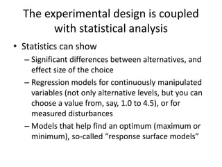 The experimental design is coupled
with statistical analysis
• Statistics can show
– Significant differences between alternatives, and
effect size of the choice
– Regression models for continuously manipulated
variables (not only alternative levels, but you can
choose a value from, say, 1.0 to 4.5), or for
measured disturbances
– Models that help find an optimum (maximum or
minimum), so-called “response surface models”
 