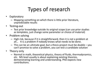Types of research
• Exploratory
– Mapping something on which there is little prior literature,
unpredictable results
• Testing-out
– Test prior knowledge outside its original scope (can use prior studies
as templates, just change some parameter or choice of material)
• Problem solving
– High risk, because if it is straightforward, then it is not a problem at
all… It is a problem if nobody knows what needs to be done.
– This can be an ultimate goal, but a thesis project must be doable – you
can’t promise to solve a problem, you can test a candidate solution
• Theory only
– Normal in math, theoretical physics, theory of fluids, thermodynamics,
etc. MS level usually is about explaining existing theories,
demonstrating learning and understanding. PhD expects new
contributions.
 