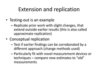 Extension and replication
• Testing-out is an example
– Replicate prior work with slight changes, that
extend outside earlier results (this is also called
approximate replication)
• Conceptual replication
– Test if earlier findings can be corroborated by a
different approach (change methods used)
– Particularly fit with novel measurement devices or
techniques – compare new estimates to “old”
measurements
 