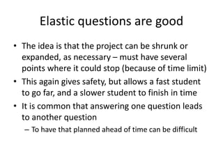Elastic questions are good
• The idea is that the project can be shrunk or
expanded, as necessary – must have several
points where it could stop (because of time limit)
• This again gives safety, but allows a fast student
to go far, and a slower student to finish in time
• It is common that answering one question leads
to another question
– To have that planned ahead of time can be difficult
 