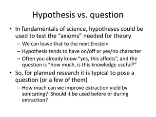 Hypothesis vs. question
• In fundamentals of science, hypotheses could be
used to test the “axioms” needed for theory
– We can leave that to the next Einstein
– Hypothesis tends to have on/off or yes/no character
– Often you already know “yes, this affects”, and the
question is “how much, is this knowledge useful?”
• So, for planned research it is typical to pose a
question (or a few of them)
– How much can we improve extraction yield by
sonicating? Should it be used before or during
extraction?
 