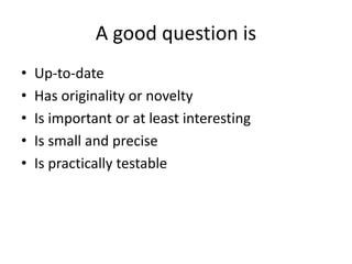 A good question is
• Up-to-date
• Has originality or novelty
• Is important or at least interesting
• Is small and precise
• Is practically testable
 