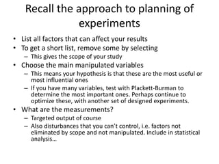 Recall the approach to planning of
experiments
• List all factors that can affect your results
• To get a short list, remove some by selecting
– This gives the scope of your study
• Choose the main manipulated variables
– This means your hypothesis is that these are the most useful or
most influential ones
– If you have many variables, test with Plackett-Burman to
determine the most important ones. Perhaps continue to
optimize these, with another set of designed experiments.
• What are the measurements?
– Targeted output of course
– Also disturbances that you can’t control, i.e. factors not
eliminated by scope and not manipulated. Include in statistical
analysis…
 