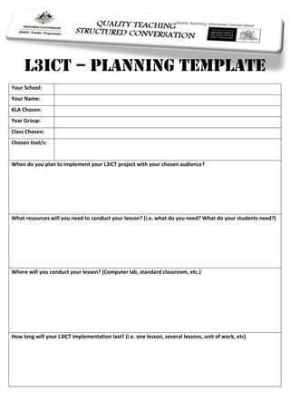 -685800-25717500<br />L3ICT – Planning Template<br />Your School:Your Name:KLA Chosen:Year Group:Class Chosen:Chosen tool/s:When do you plan to implement your L3ICT project with your chosen audience?What resources will you need to conduct your lesson? (i.e. what do you need? What do your students need?) Where will you conduct your lesson? (Computer lab, standard classroom, etc.)How long will your L3ICT implementation last? (i.e. one lesson, several lessons, unit of work, etc)Describe your task:Write a brief statement about how your task addressed the Quality Teaching Framework:-11747517462500<br />18878554572000<br />123825-2546351.1.1847850-44767500<br />Intellectual QualityThe intellectual quality dimension in this model builds from a recognition that high quality student outcomes result if learning is focused on intellectual work that is challenging, centred on significant concepts and ideas, and requires substantial cognitive and academic engagement with deep knowledge.Element:Definition:How it might look in your lesson:Deep knowledgeThe knowledge being addressed is focused on a small number of key concepts and ideas within topics, subjects or KLAs, and on the relationships between and among concepts.Deep UnderstandingStudents demonstrate a profound and meaningful understanding of central ideas and the relationships between and among those central ideas.Problematic KnowledgeStudents are encouraged to address multiple perspectives and/or solutions and to recognise that knowledge has been constructed and therefore is open to question.Higher-order thinkingStudents are regularly engaged in thinking that requires them to organise, reorganise, apply, analyse, synthesise and evaluate knowledge and information.MetalanguageLessons explicitly name and analyse knowledge as a specialist language (metalanguage), and provide frequent commentary on language use and the various contexts of differing language uses.Substantive CommunicationStudents are regularly engaged in sustained conversations about the concepts and ideas they are encountering. These conversations can be manifest in oral, written or artistic forms.<br />1838325-54737000<br />276225-4254502.2.<br />Quality Learning EnvironmentLearning is improved when the classroom or other learning environments provide high levels of support for learning. This dimension of pedagogy draws attention to the specific need to support learning, as well as the need to support students in classrooms.Element:Definition:How it might look in your lesson:Explicit Quality CriteriaStudents are provided with explicit criteria for the quality of work they are to produce and those criteria are a regular reference point for the development and assessment of student work.EngagementMost students, most of the time, are seriously engaged in the lesson or assessment activity, rather than going through the motions. Students display sustained interest and attention.High ExpectationsHigh expectations of all students are communicated, and conceptual risk taking is encouraged and rewarded.Social SupportThere is strong positive support for learning and mutual respect among teachers and students and others assisting students’ learning. The classroom is free of negative personal comment or put-downs.Students Self-regulationStudents demonstrate autonomy and initiative so that minimal attention to the disciplining and regulation of student behaviour is required.Student DirectionStudents exercise some direction over the selection of activities related to their learning and the means and manner by which these activities will be done.<br />177165406403.3.1771650-45339000<br />00SignificanceTo achieve high quality learning outcomes for each student, students need to see why, and to understand that, their learning matters. The significance of students’ learning lies in the connections between and among the student as an individual and social being, the nature of the work at hand, and the contexts in which such work matters.Element:Definition:How it might look in your lesson:Background KnowledgeLessons regularly and explicitly build from students’ background knowledge, in terms of prior school knowledge as well as other aspects of their personal lives.Cultural KnowledgeLessons regularly incorporate the cultural knowledge of diverse social groupings (such as economic class, gender, ethnicity, race, sexuality, disability, language and religion).Knowledge IntegrationLessons regularly demonstrate links between and within subjects and key learning areas.InclusivityLessons include and publicly value the participation of all students across the social and cultural backgrounds represented in the classroom.ConnectednessLesson activities rely on the application of school knowledge in real-life contexts or problems, and provide opportunities for students to share their work with audiences beyond the classroom and school.NarrativeLessons employ narrative accounts as either (or both) a process or content of lessons to enrich student understanding.<br />