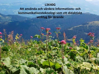 L3K40G
 Att använda och värdera informations- och
kommunikationsteknologi som ett didaktiskt
            verktyg för lärande
 