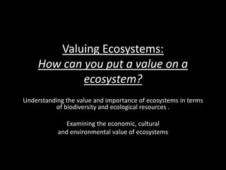 Valuing Ecosystems:
How can you put a value on a
ecosystem?
Understanding the value and importance of ecosystems in terms
of biodiversity and ecological resources .
Examining the economic, cultural
and environmental value of ecosystems
 
