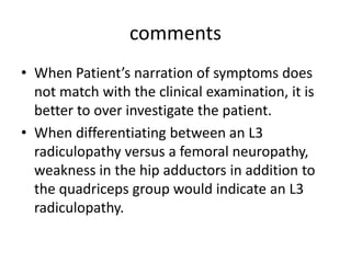 comments
• When Patient’s narration of symptoms does
not match with the clinical examination, it is
better to over investigate the patient.
• When differentiating between an L3
radiculopathy versus a femoral neuropathy,
weakness in the hip adductors in addition to
the quadriceps group would indicate an L3
radiculopathy.
 