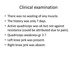 Clinical examination
• There was no wasting of any muscle.
• The history was only 7 days.
• Active quadriceps was ok but not against
resistance (could be attributed due to pain).
• Quadriceps weakness gr 3 ?
• Left knee jerk was present.
• Right knee jerk was absent.
 