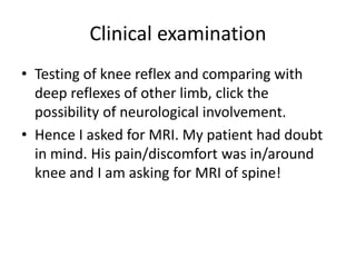 Clinical examination
• Testing of knee reflex and comparing with
deep reflexes of other limb, click the
possibility of neurological involvement.
• Hence I asked for MRI. My patient had doubt
in mind. His pain/discomfort was in/around
knee and I am asking for MRI of spine!
 