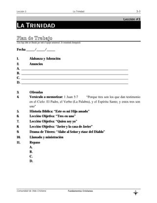 Lección 3                                                                  La Trinidad                  3-3

                                                                                             Lección #3

LA TRINIDAD
Plan de Trabajo
Esta hoja debe ser llenada por todo el equipo ministerial. Se recomienda fotocopiarla


Fecha _____/_____/_____

1.               Alabanza y Adoración
2.         Anuncios
A.    ________________________________________________________________
B.    ________________________________________________________________
C.    ________________________________________________________________
D.    ________________________________________________________________

3.               Ofrendas
4.               Versículo a memorizar: 1 Juan 5:7        “Porque tres son los que dan testimonio
                 en el Cielo: El Padre, el Verbo (La Palabra), y el Espíritu Santo; y estos tres son
                 uno"
5.               Historia Bíblica: “Este es mi Hijo amado”
6.               Lección Objetiva: “Tres en uno”
7.               Lección Objetiva: “Quien soy yo”
8.               Lección Objetiva: “Javier y la casa de Javier”
9.               Drama de Títeres: “Alabe al Señor y ríase del Diablo”
10.              Llamado y ministración
11.              Repaso
                 A.
                 B.
                 C.
                 D.




Comunidad de Vida Cristiana                                         Fundamentos Cristianos          L
                                                                                                    B
 