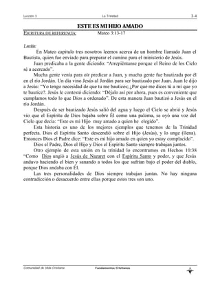 Lección 3                               La Trinidad                                    3-4

                              ESTE ES MI HIJO AMADO
ESCRITURA DE REFERENCIA:             Mateo 3:13-17

Lección:
       En Mateo capitulo tres nosotros leemos acerca de un hombre llamado Juan el
Bautista, quien fue enviado para preparar el camino para el ministerio de Jesús.
      Juan predicaba a la gente diciendo: “Arrepiéntanse porque el Reino de los Cielo
sé a acercado”.
      Mucha gente venía para oír predicar a Juan, y mucha gente fue bautizada por él
en el río Jordán. Un día vino Jesús al Jordán para ser bautizado por Juan. Juan le dijo
a Jesús: “Yo tengo necesidad de que tu me bautices; ¿Por qué me dices tú a mí que yo
te bautice?. Jesús le contestó diciendo: “Déjalo así por ahora, pues es conveniente que
cumplamos todo lo que Dios a ordenado”. De esta manera Juan bautizó a Jesús en el
río Jordán.
      Después de ser bautizado Jesús salió del agua y luego el Cielo se abrió y Jesús
vio que el Espíritu de Dios bajaba sobre Él como una paloma, se oyó una voz del
Cielo que decía: “Este es mi Hijo muy amado a quien he elegido”.
      Esta historia es uno de los mejores ejemplos que tenemos de la Trinidad
perfecta. Dios el Espíritu Santo descendió sobre el Hijo (Jesús), y lo unge (llena).
Entonces Dios el Padre dice: “Este es mi hijo amado en quien yo estoy complacido”.
      Dios el Padre, Dios el Hijo y Dios el Espíritu Santo siempre trabajan juntos.
      Otro ejemplo de esta unión en la trinidad lo encontramos en Hechos 10:38
“Como Dios ungió a Jesús de Nazaret con el Espíritu Santo y poder, y que Jesús
anduvo haciendo el bien y sanando a todos los que sufrían bajo el poder del diablo,
porque Dios andaba con Él.
      Las tres personalidades de Dios siempre trabajan juntas. No hay ninguna
contradicción o desacuerdo entre ellas porque estos tres son uno.




Comunidad de Vida Cristiana         Fundamentos Cristianos                         L
                                                                                   B
 