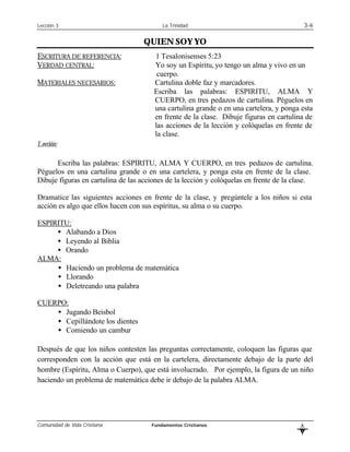 Lección 3                                 La Trinidad                                        3-6

                                   QUIEN SOY YO
ESCRITURA DE REFERENCIA:               1 Tesalonisenses 5:23
VERDAD CENTRAL:                        Yo soy un Espíritu, yo tengo un alma y vivo en un
                                        cuerpo.
MATERIALES NECESARIOS:                 Cartulina doble faz y marcadores.
                                       Escriba las palabras: ESPIRITU, ALMA Y
                                       CUERPO, en tres pedazos de cartulina. Péguelos en
                                       una cartulina grande o en una cartelera, y ponga esta
                                       en frente de la clase. Dibuje figuras en cartulina de
                                       las acciones de la lección y colóquelas en frente de
                                       la clase.
Lección:

      Escriba las palabras: ESPIRITU, ALMA Y CUERPO, en tres pedazos de cartulina.
Péguelos en una cartulina grande o en una cartelera, y ponga esta en frente de la clase.
Dibuje figuras en cartulina de las acciones de la lección y colóquelas en frente de la clase.

Dramatice las siguientes acciones en frente de la clase, y pregúntele a los niños si esta
acción es algo que ellos hacen con sus espíritus, su alma o su cuerpo.

ESPIRITU:
     • Alabando a Dios
     • Leyendo al Biblia
     • Orando
ALMA:
     • Haciendo un problema de matemática
     • Llorando
     • Deletreando una palabra

CUERPO:
    • Jugando Beisbol
    • Cepillándote los dientes
    • Comiendo un cambur

Después de que los niños contesten las preguntas correctamente, coloquen las figuras que
corresponden con la acción que está en la cartelera, directamente debajo de la parte del
hombre (Espíritu, Alma o Cuerpo), que está involucrado. Por ejemplo, la figura de un niño
haciendo un problema de matemática debe ir debajo de la palabra ALMA.




Comunidad de Vida Cristiana           Fundamentos Cristianos                             L
                                                                                         B
 