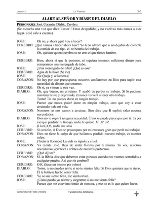 Lección 3                                     La Trinidad                                           3-7

                       ALABE AL SEÑOR Y RÍASE DEL DIABLO
PERSONAJES: José, Corazón, Diablo, Cerebro.
(Se escucha una voz que dice: Basta!! Estas despedido, y no vuelvas más nunca a este
lugar. José sale a escena)

JOSE:     Oh no, y ahora ¿qué voy a hacer?
CEREBRO: ¿Qué vamos a hacer ahora José? Yo te lo advertí que si no dejabas de comerte
          la comida de ese tipo, él te botaría del trabajo.
JOSE:     Oh, quédate quieto cerebro tu no eres el que tienes hambre.

CEREBRO:          Bien, ahora si que la pusimos, ni siquiera tenemos suficiente dinero para
                  comprarnos una merengada de tubo.
JOSE:             ¿Una merengada de tubo? ¿Qué es eso?
CEREBRO:          Agua de la llave (Se ríe)
JOSE:             (Se Queja y se lamenta)
CORAZON:          No hay por que preocuparse, nosotros confiaremos en Dios para suplir esta
                  necesidad de dinero que tenemos.
CEREBRO:          Oh si, ya vienen tu otra vez.
DIABLO:           Oh, que bueno, un cristiano. Y acabó de perder su trabajo. Si lo pudiese
                  mantener triste y deprimido, él nunca volverá a tener otro trabajo.
                  Tonto! Tu no puedes durar en ningún trabajo.
JOSE:             Parece que nunca podré durar en ningún trabajo, creo que voy a estar
                  arruinado toda mi vida.
CORAZON:          Nosotros no nos vamos a arruinar, Dios dice que Él suplirá todas nuestra
                  necesidades.
DIABLO:           Dios no te suplirá ninguna necesidad, Él no se puede preocupar por ti. Es por
                  eso que perdiste tu trabajo, nadie te quiere. Ja! Ja! Ja!
JOSE:             (Llora) Oh, nadie me ama
CEREBRO:          Sí corazón, si Dios se preocupara por mí entonces ¿por qué perdí mi trabajo?
CORAZON:          Dios no tiene la culpa de que hallamos perdido nuestro trabajo, es nuestra
                  culpa.
JOSE:             (Todavía llorando) La vida es injusta y cruel.
CORAZON:          Ya cállate José. Deja de sentir lástima por ti mismo. Tu ves, nosotros
                  necesitamos aprender a reírnos de nuestros problemas.
CEREBRO:          ¿Qué dijiste?
CORAZON:          Sí, la Biblia dice que debemos estar gozosos cuando nos veamos sometidos a
                  cualquier prueba. Así que ríe cerebro!!
CEREBRO:          O.K. (hace un intento por reírse)
DIABLO:           Tonto, tu no puedes reírte si no te sientes feliz. Si Dios quisiera que te rieras,
                  Él te hubiese hecho sentir feliz.
CEREBRO:          Yo no me siento feliz, me siento triste.
JOSE:             ¿Cómo puedo yo reírme y alegrarme si no me siento feliz?
                  Parece que me estuviera riendo de mentira, y eso no es lo que quiero hacer.

Comunidad de Vida Cristiana               Fundamentos Cristianos                                L
                                                                                                B
 